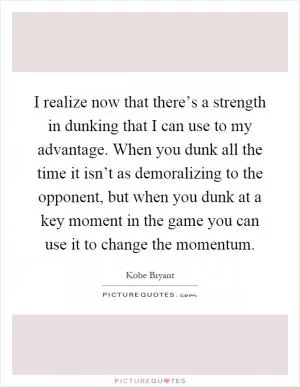 I realize now that there’s a strength in dunking that I can use to my advantage. When you dunk all the time it isn’t as demoralizing to the opponent, but when you dunk at a key moment in the game you can use it to change the momentum Picture Quote #1