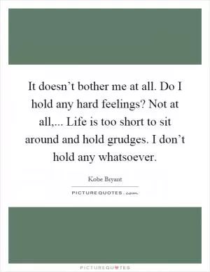 It doesn’t bother me at all. Do I hold any hard feelings? Not at all,... Life is too short to sit around and hold grudges. I don’t hold any whatsoever Picture Quote #1