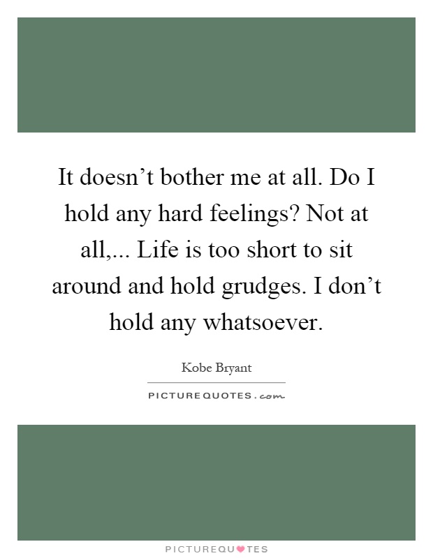 It doesn't bother me at all. Do I hold any hard feelings? Not at all,... Life is too short to sit around and hold grudges. I don't hold any whatsoever Picture Quote #1