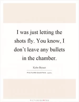 I was just letting the shots fly. You know, I don’t leave any bullets in the chamber Picture Quote #1