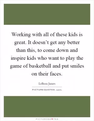 Working with all of these kids is great. It doesn’t get any better than this, to come down and inspire kids who want to play the game of basketball and put smiles on their faces Picture Quote #1