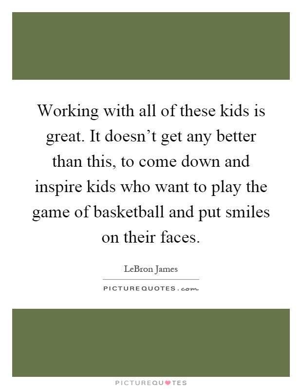 Working with all of these kids is great. It doesn't get any better than this, to come down and inspire kids who want to play the game of basketball and put smiles on their faces Picture Quote #1