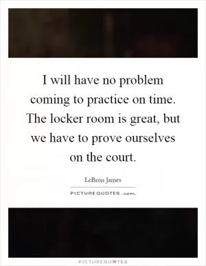 I will have no problem coming to practice on time. The locker room is great, but we have to prove ourselves on the court Picture Quote #1