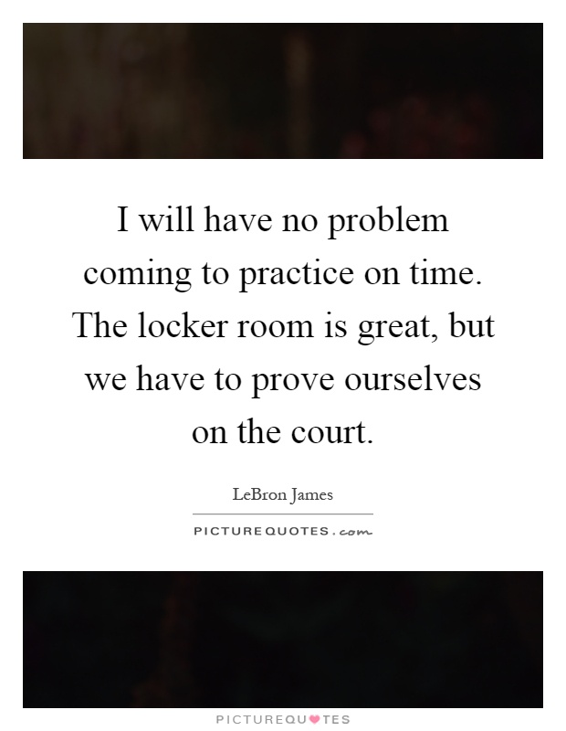 I will have no problem coming to practice on time. The locker room is great, but we have to prove ourselves on the court Picture Quote #1