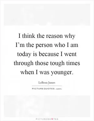 I think the reason why I’m the person who I am today is because I went through those tough times when I was younger Picture Quote #1
