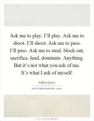 Ask me to play. I’ll play. Ask me to shoot. I’ll shoot. Ask me to pass. I’ll pass. Ask me to steal, block out, sacrifice, lead, dominate. Anything. But it’s not what you ask of me. It’s what I ask of myself Picture Quote #1