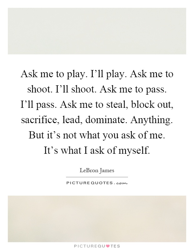 Ask me to play. I'll play. Ask me to shoot. I'll shoot. Ask me to pass. I'll pass. Ask me to steal, block out, sacrifice, lead, dominate. Anything. But it's not what you ask of me. It's what I ask of myself Picture Quote #1