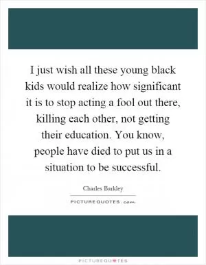 I just wish all these young black kids would realize how significant it is to stop acting a fool out there, killing each other, not getting their education. You know, people have died to put us in a situation to be successful Picture Quote #1