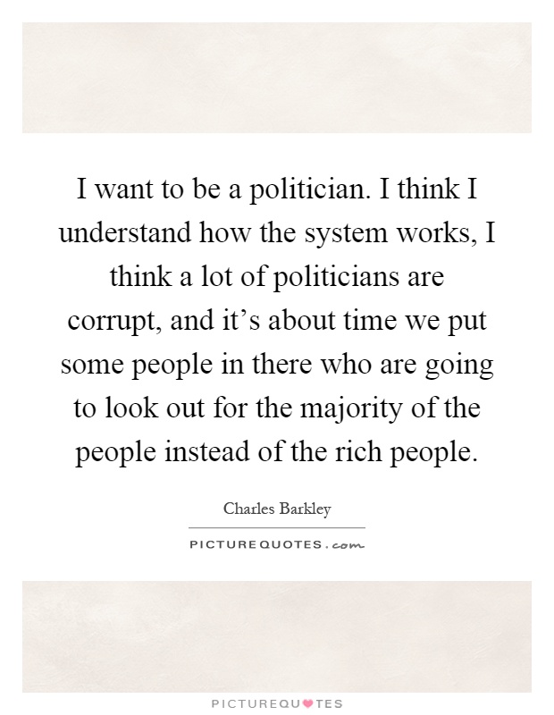 I want to be a politician. I think I understand how the system works, I think a lot of politicians are corrupt, and it's about time we put some people in there who are going to look out for the majority of the people instead of the rich people Picture Quote #1