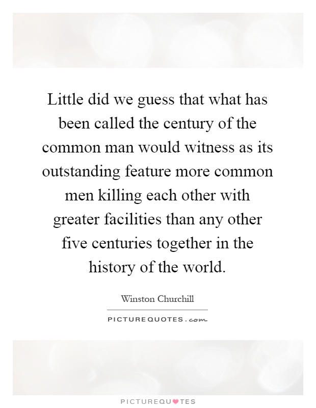 Little did we guess that what has been called the century of the common man would witness as its outstanding feature more common men killing each other with greater facilities than any other five centuries together in the history of the world Picture Quote #1