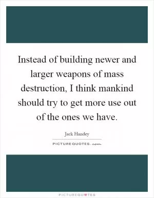 Instead of building newer and larger weapons of mass destruction, I think mankind should try to get more use out of the ones we have Picture Quote #1