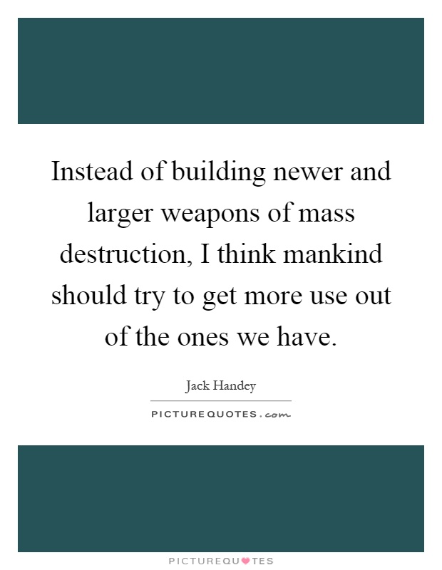 Instead of building newer and larger weapons of mass destruction, I think mankind should try to get more use out of the ones we have Picture Quote #1