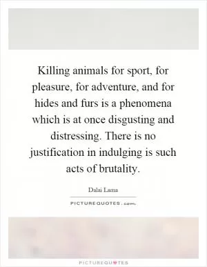 Killing animals for sport, for pleasure, for adventure, and for hides and furs is a phenomena which is at once disgusting and distressing. There is no justification in indulging is such acts of brutality Picture Quote #1