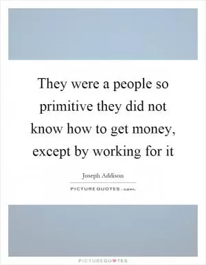 They were a people so primitive they did not know how to get money, except by working for it Picture Quote #1
