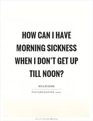 How can I have morning sickness when I don’t get up till noon? Picture Quote #1