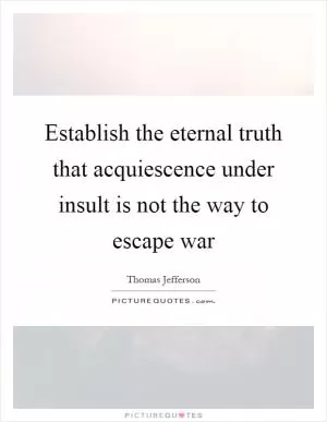 Establish the eternal truth that acquiescence under insult is not the way to escape war Picture Quote #1