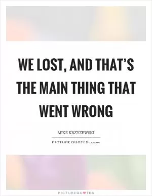 We lost, and that’s the main thing that went wrong Picture Quote #1