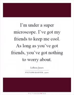 I’m under a super microscope. I’ve got my friends to keep me cool. As long as you’ve got friends, you’ve got nothing to worry about Picture Quote #1