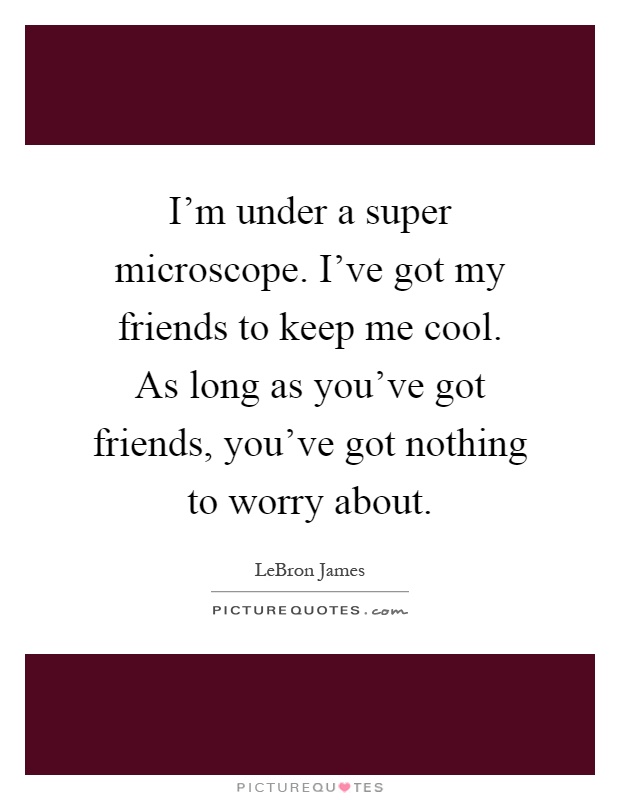 I'm under a super microscope. I've got my friends to keep me cool. As long as you've got friends, you've got nothing to worry about Picture Quote #1