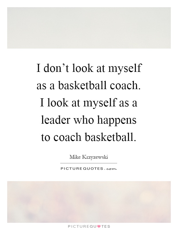 I don't look at myself as a basketball coach. I look at myself as a leader who happens to coach basketball Picture Quote #1