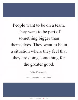People want to be on a team. They want to be part of something bigger than themselves. They want to be in a situation where they feel that they are doing something for the greater good Picture Quote #1