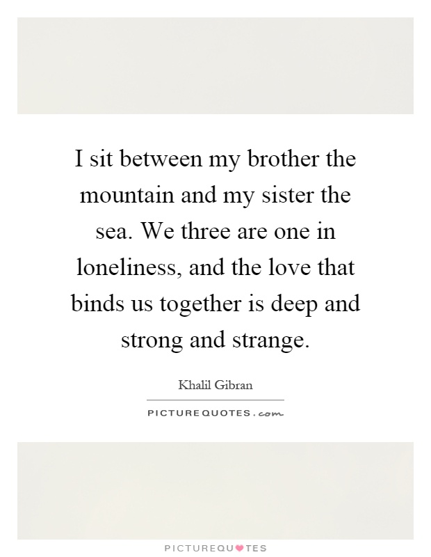 I sit between my brother the mountain and my sister the sea. We three are one in loneliness, and the love that binds us together is deep and strong and strange Picture Quote #1