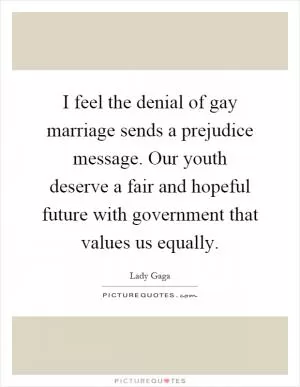 I feel the denial of gay marriage sends a prejudice message. Our youth deserve a fair and hopeful future with government that values us equally Picture Quote #1