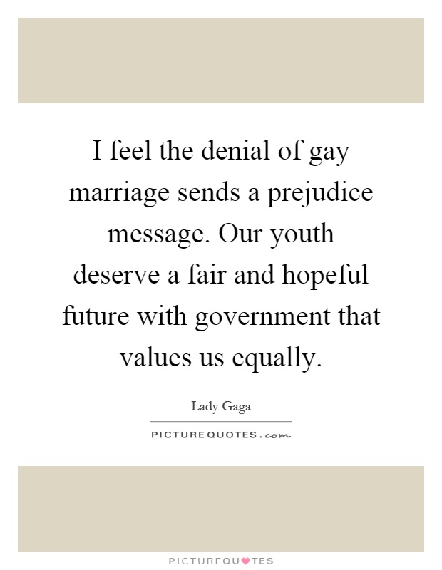 I feel the denial of gay marriage sends a prejudice message. Our youth deserve a fair and hopeful future with government that values us equally Picture Quote #1