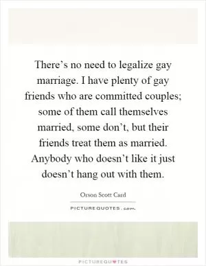 There’s no need to legalize gay marriage. I have plenty of gay friends who are committed couples; some of them call themselves married, some don’t, but their friends treat them as married. Anybody who doesn’t like it just doesn’t hang out with them Picture Quote #1