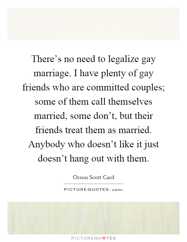 There's no need to legalize gay marriage. I have plenty of gay friends who are committed couples; some of them call themselves married, some don't, but their friends treat them as married. Anybody who doesn't like it just doesn't hang out with them Picture Quote #1