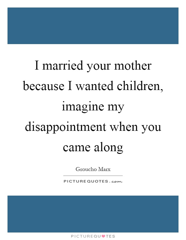 I married your mother because I wanted children, imagine my disappointment when you came along Picture Quote #1