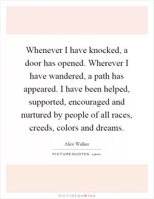 Whenever I have knocked, a door has opened. Wherever I have wandered, a path has appeared. I have been helped, supported, encouraged and nurtured by people of all races, creeds, colors and dreams Picture Quote #1