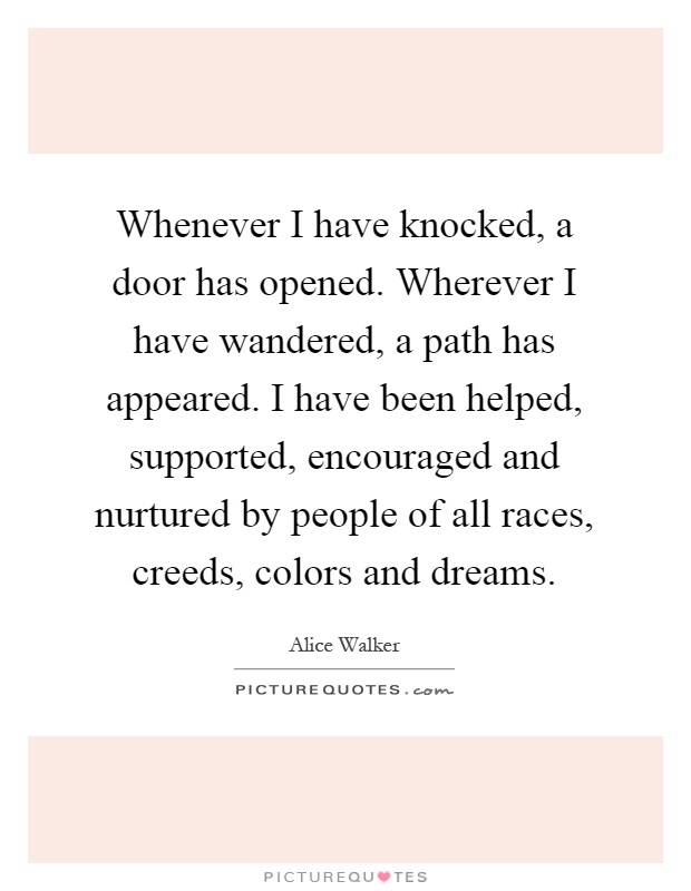 Whenever I have knocked, a door has opened. Wherever I have wandered, a path has appeared. I have been helped, supported, encouraged and nurtured by people of all races, creeds, colors and dreams Picture Quote #1