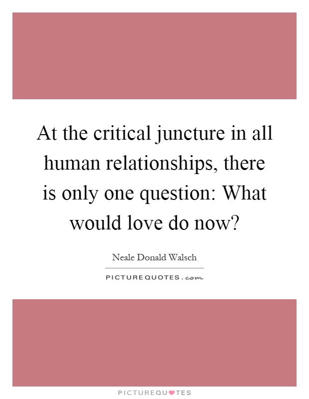 At the critical juncture in all human relationships, there is only one question: What would love do now? Picture Quote #1