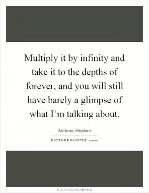 Multiply it by infinity and take it to the depths of forever, and you will still have barely a glimpse of what I’m talking about Picture Quote #1