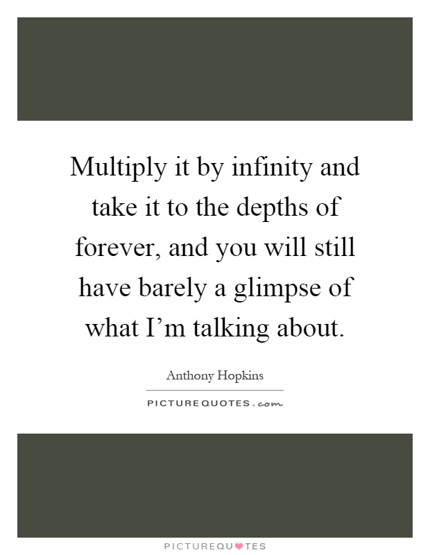 Multiply it by infinity and take it to the depths of forever, and you will still have barely a glimpse of what I'm talking about Picture Quote #1