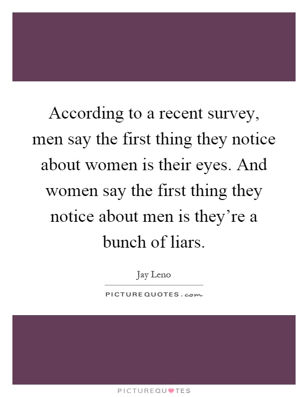 According to a recent survey, men say the first thing they notice about women is their eyes. And women say the first thing they notice about men is they're a bunch of liars Picture Quote #1