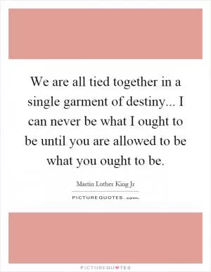 We are all tied together in a single garment of destiny... I can never be what I ought to be until you are allowed to be what you ought to be Picture Quote #1