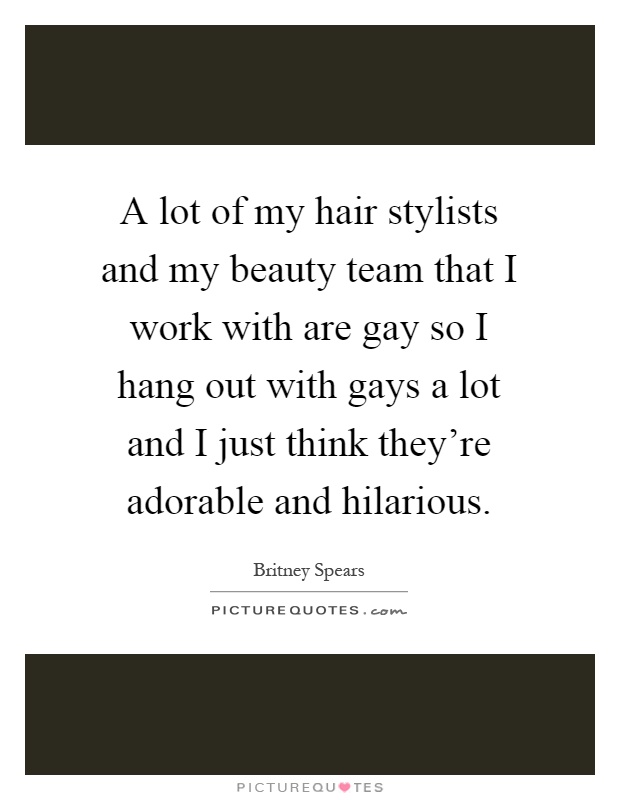 A lot of my hair stylists and my beauty team that I work with are gay so I hang out with gays a lot and I just think they're adorable and hilarious Picture Quote #1