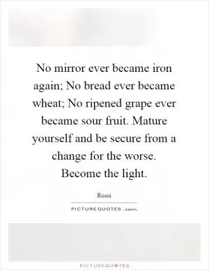 No mirror ever became iron again; No bread ever became wheat; No ripened grape ever became sour fruit. Mature yourself and be secure from a change for the worse. Become the light Picture Quote #1