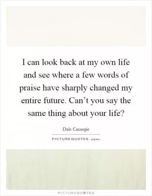I can look back at my own life and see where a few words of praise have sharply changed my entire future. Can’t you say the same thing about your life? Picture Quote #1