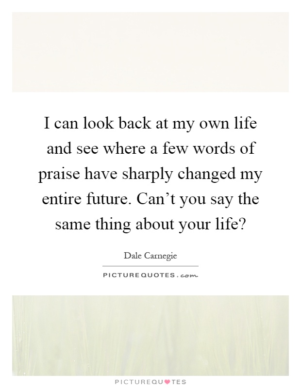 I can look back at my own life and see where a few words of praise have sharply changed my entire future. Can't you say the same thing about your life? Picture Quote #1