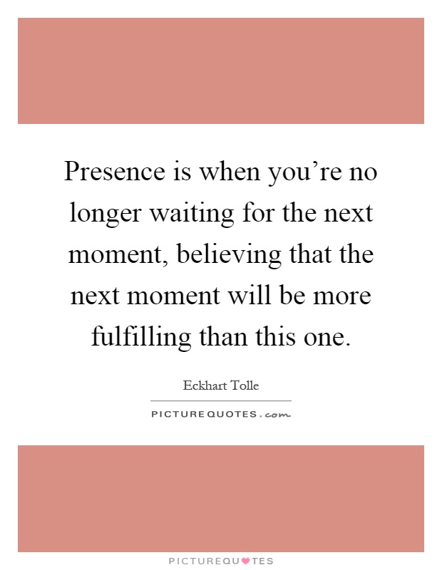 Presence is when you're no longer waiting for the next moment, believing that the next moment will be more fulfilling than this one Picture Quote #1