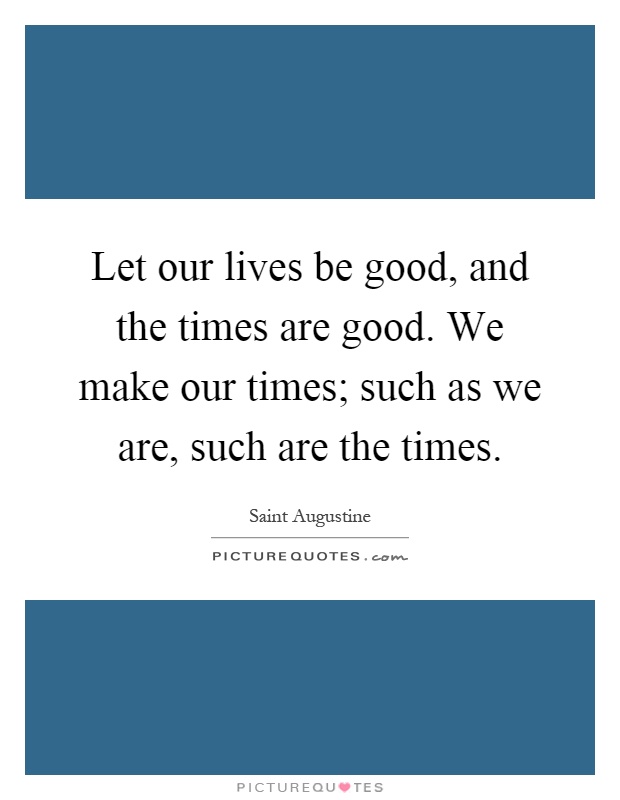Let our lives be good, and the times are good. We make our times; such as we are, such are the times Picture Quote #1