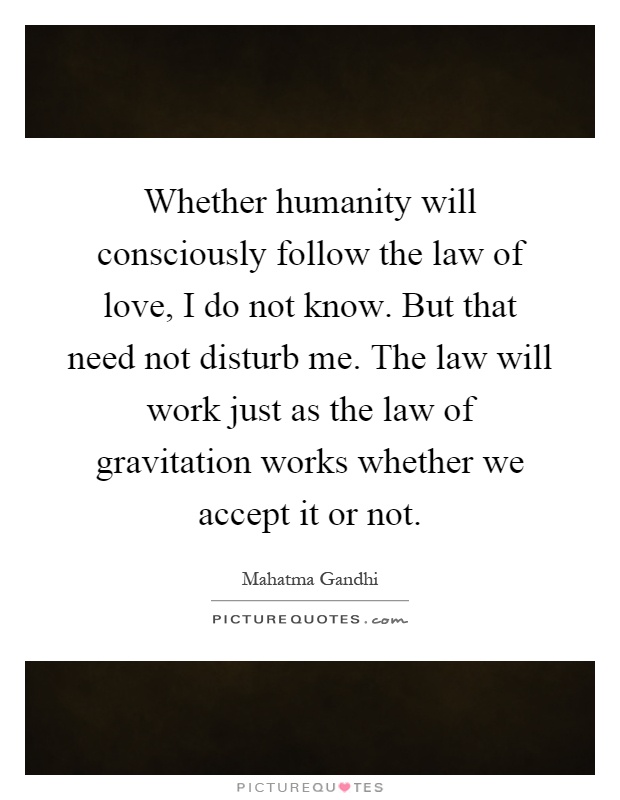 Whether humanity will consciously follow the law of love, I do not know. But that need not disturb me. The law will work just as the law of gravitation works whether we accept it or not Picture Quote #1