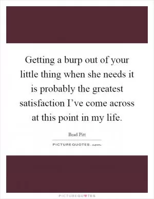 Getting a burp out of your little thing when she needs it is probably the greatest satisfaction I’ve come across at this point in my life Picture Quote #1