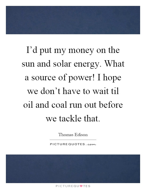 I'd put my money on the sun and solar energy. What a source of power! I hope we don't have to wait til oil and coal run out before we tackle that Picture Quote #1