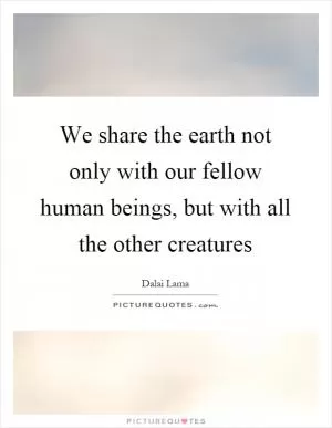 We share the earth not only with our fellow human beings, but with all the other creatures Picture Quote #1