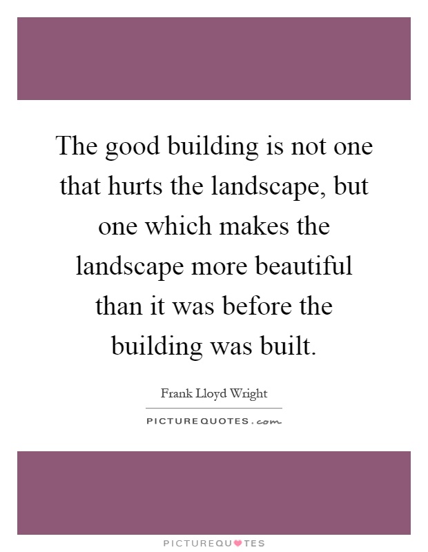 The good building is not one that hurts the landscape, but one which makes the landscape more beautiful than it was before the building was built Picture Quote #1