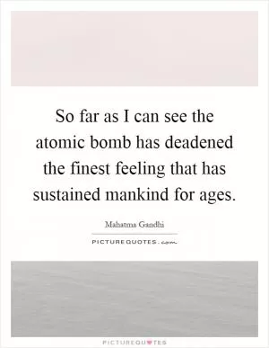 So far as I can see the atomic bomb has deadened the finest feeling that has sustained mankind for ages Picture Quote #1